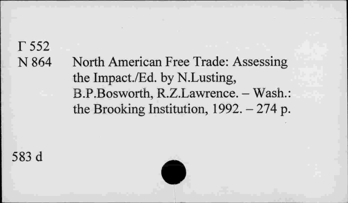 ﻿r 552
N864
North American Free Trade: Assessing the Impact./Ed. by N.Lusting, B.P.Bosworth, R.Z.Lawrence. - Wash.: the Brooking Institution, 1992. - 274 p.
583 d